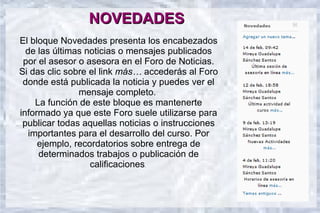 NOVEDADES
El bloque Novedades presenta los encabezados
  de las últimas noticias o mensajes publicados
 por el asesor o asesora en el Foro de Noticias.
Si das clic sobre el link más… accederás al Foro
 donde está publicada la noticia y puedes ver el
               mensaje completo.
     La función de este bloque es mantenerte
informado ya que este Foro suele utilizarse para
 publicar todas aquellas noticias o instrucciones
   importantes para el desarrollo del curso. Por
     ejemplo, recordatorios sobre entrega de
      determinados trabajos o publicación de
                  calificaciones.
 