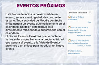 EVENTOS PRÓXIMOS
Este bloque te indica la proximidad de un
evento, ya sea evento global, de curso o de
usuario. Toda actividad de Moodle con fecha
límite genera un evento automáticamente en el
calendario. Es decir, este bloque está
directamente relacionado o subordinado con el
calendario.
El bloque Eventos Próximos puede contener
varios enlaces que llevan a la propia actividad
que genera el evento, a la Vista de Eventos
próximos y un enlace para introducir un Nuevo
evento
 