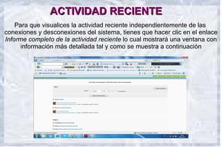 ACTIVIDAD RECIENTE
    Para que visualices la actividad reciente independientemente de las
conexiones y desconexiones del sistema, tienes que hacer clic en el enlace
Informe completo de la actividad reciente lo cual mostrará una ventana con
      información más detallada tal y como se muestra a continuación
     12



    10                              .


     8


                                                                  Columna 1
     6                                                            Columna 2
                                                                  Columna 3


     4



     2



     0
            Fila 1        Fila 2        Fila 3       Fila 4
 