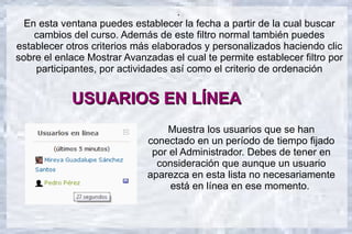 .
  En esta ventana puedes establecer la fecha a partir de la cual buscar
    cambios del curso. Además de este filtro normal también puedes
establecer otros criterios más elaborados y personalizados haciendo clic
sobre el enlace Mostrar Avanzadas el cual te permite establecer filtro por
    participantes, por actividades así como el criterio de ordenación


            USUARIOS EN LÍNEA
                                 Muestra los usuarios que se han
                             conectado en un período de tiempo fijado
                              por el Administrador. Debes de tener en
                               consideración que aunque un usuario
                             aparezca en esta lista no necesariamente
                                  está en línea en ese momento.
 