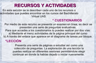 RECURSOS Y ACTIVIDADES
  En esta sección se te describen cada uno de los recursos o
actividades que puedes encontrar en los cursos del Bachillerato
                         Virtual UAS.
                                          * CUESTIONARIOS
   Por medio de este recurso se presenta un examen en línea, es decir se
               presentan una serie de preguntas evaluativas.
   Para que accedas a los cuestionarios lo puedes realizar por dos vías:
      a) Mediante el menú actividades de la página principal del curso
  b) A través del enlace que aparece en el diagrama de tareas por bloque.
    *LECCIÓN
            Presenta una serie de páginas a estudiar así como una
           colección de preguntas. La exploración de una lección la
          puedes realizar en diferentes sesiones permitiéndote elegir
          continuar en donde la habías dejado o iniciar nuevamente.
 
