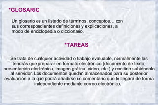*GLOSARIO
    Un glosario es un listado de términos, conceptos… con
    sus correspondientes definiciones y explicaciones, a
    modo de enciclopedia o diccionario.


                               *TAREAS

   Se trata de cualquier actividad o trabajo evaluable, normalmente las
    tendrás que preparar en formato electrónico (documento de texto,
presentación electrónica, imagen gráfica, video, etc.) y remitirlo subiéndolo
   al servidor. Los documentos quedan almacenados para su posterior
evaluación a la que podrá añadirse un comentario que te llegará de forma
                independiente mediante correo electrónico.
 