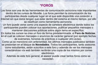 *FOROS
Los foros son una de las herramientas de comunicación asíncrona más importantes
     dentro de los cursos de Moodle. Los foros permiten la comunicación de los
    participantes desde cualquier lugar en el que esté disponible una conexión a
Internet sin que éstos tengan que estar dentro del sistema al mismo tiempo, por ello
                     se clasifican como herramienta asíncrona.
  Un foro puede verse como una especie de cartelera electrónica donde todos los
   participantes pueden colocar sus aportaciones, publicar pequeños mensajes o
           mantener discusiones públicas sobre algún tema en específico.
En todos los cursos se crea un foro de forma predeterminada, el Foro de Noticias,
en el cual se colocan mensajes o anuncios de carácter general (por ejemplo fechas
             de exámenes, horarios de prácticas o cualquier otro aviso).
 Como ya se mencionó con anterioridad, los últimos mensajes publicados también
 se presentan en el bloque de Novedades. Todos los participantes, tanto asesores
    como estudiantes, están suscritos a este foro y además de ver los mensajes
    conectándose vía web también recibirán una copia de los mismos por correo
                                     electrónico.
     Además de este foro general, el asesor puede crear tantos foros como se
                                      necesiten.
 