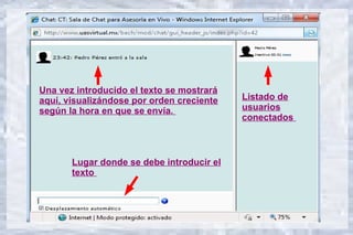 Una vez introducido el texto se mostrará
aquí, visualizándose por orden creciente   Listado de
según la hora en que se envía.             usuarios
                                           conectados



       Lugar donde se debe introducir el
       texto
 