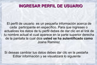 INGRESAR PERFIL DE USUARIO

   12



   10

  El perfil de usuario es un pequeña información acerca de
    cada participante en específico. Para que ingreses o
   8



actualices los datos de tu perfil debes de dar clic en el link de
   6
                                                          Columna 1
                                                          Columna 2

tu nombre actual el cual aparece en la parte superior derecha
                                                          Columna 3



 de la pantalla la cual dice usted se ha autentificado como
   4



   2                     Joana Ramirez
   0
         Fila 1       Fila 2      Fila 3       Fila 4

Si deseas cambiar tus datos debes dar cilc en la pestaña
      Editar información y se visualizará lo siguiente
 