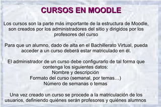CURSOS EN MOODLE
Los cursos son la parte más importante de la estructura de Moodle,
  son creados por los administradores del sitio y dirigidos por los
                       profesores del curso
                                .
Para que un alumno, dado de alta en el Bachillerato Virtual, pueda
        acceder a un curso deberá estar matriculado en él.

 El administrador de un curso debe configurarlo de tal forma que
                 contenga los siguientes datos:
                     Nombre y descripción
           Formato del curso (semanal, por temas…)
                  Número de semanas o temas

  Una vez creado un curso se procede a la matriculación de los
usuarios, definiendo quiénes serán profesores y quiénes alumnos.
 
