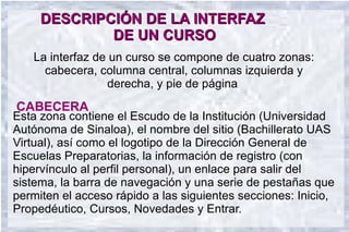 DESCRIPCIÓN DE LA INTERFAZ
             DE UN CURSO
   La interfaz de un curso se compone de cuatro zonas:
     cabecera, columna central, columnas izquierda y
                 derecha, y pie de página.
CABECERA
Esta zona contiene el Escudo de la Institución (Universidad
Autónoma de Sinaloa), el nombre del sitio (Bachillerato UAS
Virtual), así como el logotipo de la Dirección General de
Escuelas Preparatorias, la información de registro (con
hipervínculo al perfil personal), un enlace para salir del
sistema, la barra de navegación y una serie de pestañas que
permiten el acceso rápido a las siguientes secciones: Inicio,
Propedéutico, Cursos, Novedades y Entrar.
 