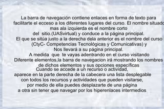 La barra de navegación contiene enlaces en forma de texto para
facilitarte el ecceso a los diferentes lugares del curso. El nombre situado
                     mas ala izquierda es el nombre corto
            del sitio.(UASvirtual) y conduce a la página principal.
  El que se sitúa justo a la derecha dela anterior es el nombre del curso
           (CtyC- Competencias Tecnológicas y Comunicativas) y
                       Nos llevará a su página principal.
         A medida que te vayas adentrando en el curso visitando
 Diferente elementos,la barra de navegacion irá mostrando los nombres
               de dichos elementos y sus opciones específicas
             Cuando se accede a un recurso o actividad,
 aparece en la parte derecha de la cabecera una lista desplegable
     con todos los recursos y actividades que pueden visitarse,
        por medio de ella puedes desplazarte de una página
   a otra sin tener que navegar por los hiperenlaces intermedios.
 