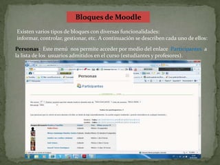 Bloques de MoodleExisten varios tipos de bloques con diversas funcionalidades: informar, controlar, gestionar, etc. A continuación se describen cada uno de ellos:Personas:  Este menú  nos permite acceder por medio del enlace  Participantes  a la lista de los  usuarios admitidos en el curso (estudiantes y profesores).