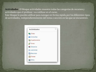 Actividades: El bloque actividades muestra todas las categorías de recursos y actividades que el profesor  va a utilizar en el curso.Este bloque lo puedes utilizar para navegar en forma rápida por los diferentes tipos de actividades, independientemente del tema o sección en las que se encuentren.