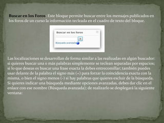 Buscar en los Foros: Este bloque permite buscar entre los mensajes publicados en los foros de un curso la información tecleada en el cuadro de texto del bloque.Las localizaciones se desarrollan de forma similar a las realizadas en algún buscador: si quieres buscar una o más palabras simplemente se teclean separadas por espacios; si lo que deseas es buscar una frase exacta la debes entrecomillar; también puedes usar delante de la palabra el signo más (+) para forzar la coincidencia exacta con la misma, o bien el signo menos (-) si hay palabras que quieres excluir de la búsqueda.Si quieres indicar una búsqueda mediante opciones avanzadas, debes dar clic en el enlace con ese nombre (Búsqueda avanzada); de realizarlo se desplegará la siguiente ventana: