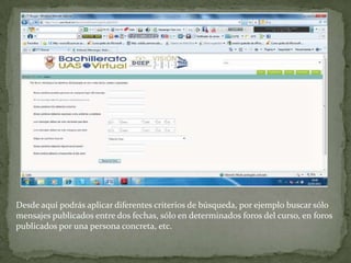 Desde aquí podrás aplicar diferentes criterios de búsqueda, por ejemplo buscar sólo mensajes publicados entre dos fechas, sólo en determinados foros del curso, en foros publicados por una persona concreta, etc.
