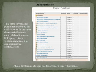 AdministraciónTal y como lo visualizas puedes tener acceso a las calificaciones de cada una de tus actividades del curso, al dar clic en este link aparecerá una ventana semejante a la que se muestra a continuación:O bien, también desde aquí puedes acceder a tu perfil personal.