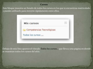 CursosEste bloque muestra un listado de todos los cursos en los que te encuentras matriculado y puedes utilizarlo para moverte rápidamente entre ellos.Debajo de esta lista aparece el vínculo Todos los cursos… que lleva a una página en donde se muestran todos los cursos del sitio.