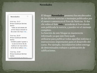 NovedadesEl bloque Novedades presenta los encabezados de las últimas noticias o mensajes publicados por el asesor o asesora en el Foro de Noticias. Si dasclic sobre el link más…accederás al Foro donde está publicada la noticia y puedes ver el mensaje completo.La función de este bloque es mantenerte informado ya que este Foro sueleutilizarse para publicar todas aquellas noticias o instrucciones importantes para el desarrollo del curso. Por ejemplo, recordatorios sobre entrega de determinados trabajos o publicación de calificaciones.