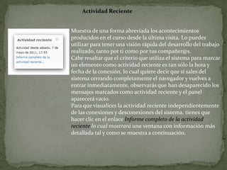 Actividad RecienteMuestra de una forma abreviada los acontecimientos producidos en el curso desde la última visita. Lo puedes utilizar para tener una visión rápida del desarrollo del trabajo realizado, tanto por ti como por tus compañer@s.Cabe resaltar que el criterio que utiliza el sistema para marcar un elemento como actividad reciente es tan sólo la hora y fecha de la conexión, lo cual quiere decir que si sales del sistema cerrando completamente el navegador y vuelves a entrar inmediatamente, observarás que han desaparecido los mensajes marcados como actividad reciente y el panel aparecerá vacío.Para que visualices la actividad reciente independientemente de las conexiones y desconexiones del sistema, tienes que hacer clic en el enlace Informe completo de la actividad reciente lo cual mostrará una ventana con información más detallada tal y como se muestra a continuación.