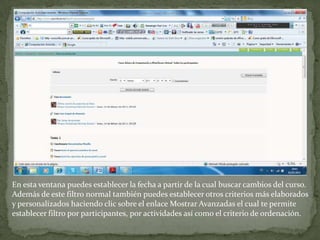 En esta ventana puedes establecer la fecha a partir de la cual buscar cambios del curso.Además de este filtro normal también puedes establecer otros criterios más elaborados y personalizados haciendo clic sobre el enlace Mostrar Avanzadas el cual te permite establecer filtro por participantes, por actividades así como el criterio de ordenación.
