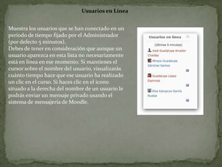 Usuarios en LíneaMuestra los usuarios que se han conectado en un período de tiempo fijado por el Administrador (por defecto 5 minutos).Debes de tener en consideración que aunque un usuario aparezca en esta lista no necesariamente está en línea en ese momento. Si mantienes el cursor sobre el nombre del usuario, visualizarás cuánto tiempo hace que ese usuario ha realizado un clic en el curso. Si haces clic en el icono situado a la derecha del nombre de un usuario lepodrás enviar un mensaje privado usando el sistema de mensajería de Moodle.