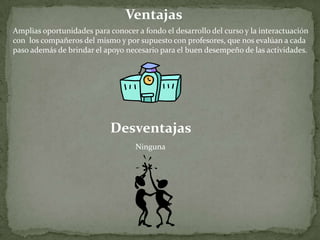 VentajasAmplias oportunidades para conocer a fondo el desarrollo del curso y la interactuación con  los compañeros del mismo y por supuesto con profesores, que nos evalúan a cadapaso además de brindar el apoyo necesario para el buen desempeño de las actividades.  DesventajasNinguna