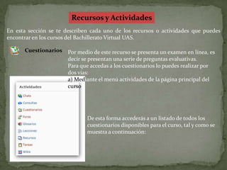Recursos y ActividadesEn esta sección se te describen cada uno de los recursos o actividades que puedes encontrar en los cursos del Bachillerato Virtual UAS.CuestionariosPor medio de este recurso se presenta un examen en línea, es decir se presentan una serie de preguntas evaluativas.Para que accedas a los cuestionarios lo puedes realizar por dos vías:a) Mediante el menú actividades de la página principal del cursoDe esta forma accederás a un listado de todos los cuestionarios disponibles para el curso, tal y como se muestra a continuación: