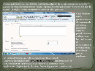 De cualquiera de estas dos formas ingresarás a alguno de los cuestionarios, siempre y cuando se encuentre disponible ya que se pueden restringir fechas y horarios límites de acceso. La página que se mostrará será similar a la siguiente:Cabe recalcar que la puntuación se almacena cada vez que se realiza un intento penalizándose cada vez que haces de nuevo el cuestionario, además de que el profesor puede establecer un límite de tiempo para la realización de la actividad.Una vez que pulsas sobre Enviar todo y terminar la puntuación es almacenada y se te mostrarán las respuestas correctas y una explicación (dependiendo de cómo fue configurado el cuestionario).