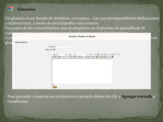 GlosariosUn glosario es un listado de términos, conceptos… con sus correspondientes definiciones y explicaciones, a modo de enciclopedia o diccionario.Una parte de los conocimientos que se adquieren en el proceso de aprendizaje de cualquier materia vienen dados por el vocabulario asociado a la misma.A continuación se muestra una pantalla con un ejemplo de construcción colectiva de un glosario:Para proceder a insertar un término en el glosario debes dar clic a Agregar entrada yvisualizarás: