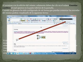 Al terminar con la edición del mismo, solamente debes dar clic en el enlace Guardar cambios el cual aparece en la parte inferior de la pantalla.Cuando un glosario ha sido configurado de tal forma que puedas comentar las entradas del mismo podrás visualizarlo de la siguiente forma:Si das clic en         podrás agregar un comentario a dicha entrada, para lo cual se mostrará eleditor de Moodle. Y si das clic en el enlace que indica el total de comentarios podrás visualizar el contenido de los mismos.Las entradas al glosario pueden ser evaluables, ya sea por el profesor o por otros estudiantes (dependiendo de como se haya configurado).