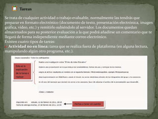 TareasSe trata de cualquier actividad o trabajo evaluable, normalmente las tendrás que preparar en formato electrónico (documento de texto, presentación electrónica, imagen gráfica, video, etc.) y remitirlo subiéndolo al servidor. Los documentos quedan almacenados para su posterior evaluación a la que podrá añadirse un comentario que te llegará de forma independiente mediante correo electrónico.Existen cuatro tipos de tareas:1.-Actividad no en línea: tarea que se realiza fuera de plataforma (en alguna lectura,manipulando algún otro programa, etc.).