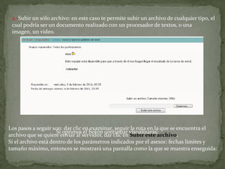 2.-Subir un sólo archivo: en este caso te permite subir un archivo de cualquier tipo, el cual podría ser un documento realizado con un procesador de textos, o una imagen, un video.Los pasos a seguir son: dar clic en examinar, seguir la ruta en la que se encuentra el archivo que se quiere enviar al servidor, dar clic en Subir este archivo.Si el archivo está dentro de los parámetros indicados por el asesor: fechas límites y tamaño máximo, entonces se mostrará una pantalla como la que se muestra enseguida:Si oprimes el botón continuar visualizarás: