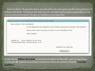 3.-Texto en línea: Te permite hacer uso del editor de texto para escribir directamente el trabajo solicitado. Al seleccionar este tipo de actividad aparecerá una pantalla con las instrucciones semejante a la que se muestra a continuación:Al dar clic en Editar mi envío se mostrará el editor de Moodle, una vez que hayas terminado de realizar la actividad solamente debes de oprimir el botón Guardar cambios.