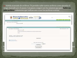 4.-Subida avanzada de archivos: Te permite subir tantos archivos como permita el rango marcado por el asesor. Los pasos a seguir son los mismos que para Subir un solo archivo, solamente que indicas uno a uno los archivos a enviar.Es decir oprimir el botón examinar indicando la ruta hasta llegar al archivo que se desea enviar, oprimir el botón Subir ese archivo y posteriormente aparecerá en pantalla el nombre del archivo que se ha enviado tal y como se muestra a continuación: