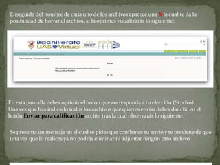 Enseguida del nombre de cada uno de los archivos aparece una X la cual te da la posibilidad de borrar el archivo, si la oprimes visualizarás lo siguiente:En esta pantalla debes oprimir el botón que corresponda a tu elección (Sí o No).Una vez que has indicado todos los archivos que quieres enviar debes dar clic en el botón Enviar para calificación acción tras la cual observarás lo siguiente:Se presenta un mensaje en el cual te pides que confirmes tu envío y te previene de que una vez que lo realices ya no podrás eliminar ni adjuntar ningún otro archivo.