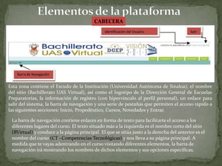 Elementos de la plataformaCABECERAEsta zona contiene el Escudo de la Institución (Universidad Autónoma de Sinaloa), el nombre del sitio (Bachillerato UAS Virtual), así como el logotipo de la Dirección General de Escuelas Preparatorias, la información de registro (con hipervínculo al perfil personal), un enlace para salir del sistema, la barra de navegación y una serie de pestañas que permiten el acceso rápido a las siguientes secciones: Inicio, Propedéutico, Cursos, Novedades y Entrar.La barra de navegación contiene enlaces en forma de texto para facilitarte el acceso a losdiferentes lugares del curso. El texto situado más a la izquierda es el nombre corto del sitio(BVirtual) y conduce a la página principal. El que se sitúa justo a la derecha del anterior es elnombre del curso (CT –Competencias Tecnológicas) y nos lleva a su página principal. Amedida que te vayas adentrando en el curso visitando diferentes elementos, la barra denavegación irá mostrando los nombres de dichos elementos y sus opciones específicas.