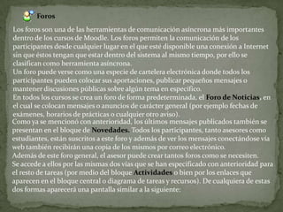 ForosLos foros son una de las herramientas de comunicación asíncrona más importantes dentro de los cursos de Moodle. Los foros permiten la comunicación de los participantes desde cualquier lugar en el que esté disponible una conexión a Internet sin que éstos tengan que estar dentro del sistema al mismo tiempo, por ello se clasifican como herramienta asíncrona.Un foro puede verse como una especie de cartelera electrónica donde todos los participantes pueden colocar sus aportaciones, publicar pequeños mensajes o mantener discusiones públicas sobre algún tema en específico.En todos los cursos se crea un foro de forma predeterminada, el Foro de Noticias, en el cual se colocan mensajes o anuncios de carácter general (por ejemplo fechas de exámenes, horarios de prácticas o cualquier otro aviso).Como ya se mencionó con anterioridad, los últimos mensajes publicados también se presentan en el bloque de Novedades. Todos los participantes, tanto asesores como estudiantes, estánsuscritos a este foro y además de ver los mensajes conectándose vía web también recibirán una copia de los mismos por correo electrónico.Además de este foro general, el asesor puede crear tantos foros como se necesiten.Se accede a ellos por las mismas dos vías que se han especificado con anterioridad para el resto de tareas (por medio del bloque Actividadeso bien por los enlaces que aparecen en el bloque central o diagrama de tareas y recursos). De cualquiera de estas dos formas aparecerá una pantalla similar a la siguiente:
