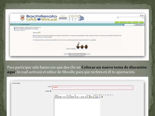 Para participar sólo basta con que des clic en Colocar un nuevo tema de discusión aquí, lo cual activará el editor de Moodle para que teclees en él tu aportación.