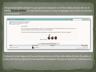 Después de haber editado lo que quieres compartir en el foro debes de dar clic en el botón Enviar al foro, lo cual provocará que tu tema se agregue, tal y como se muestra a continuación:Si deseas revisar alguna de las participaciones en el foro sólo debes de dar clic sobre el enlace del tema y aparecerá una pantalla semejante a la que se muestra a continuación: