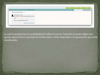 La cual te proporciona la posibilidad de editar tu envío, borrarlo (cuando eliges esta opción aparecerá un mensaje de verificación) o bien responder a la aportación que estás visualizando.