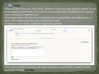 WikisWiki es la abreviatura de “Wiki Wiki” palabra en hawaiano que significa rápido, la cual es una página web editable en la cual el usuario puede hacer modificaciones (agregar texto, introducir imágenes, etc.).El principio básico de una wiki es construir sitios compartidos y de colaboración, es decir, todos pueden aportar nuevo contenido al sitio.Al ingresar a una wiki se mostrará la siguiente pantallaTal y como ya sabes en el editor de textos teclearás tu aportación y posterior a ello oprimirás el botón Guardar.