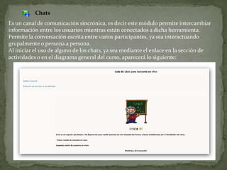 ChatsEs un canal de comunicación sincrónica, es decir este módulo permite intercambiar información entre los usuarios mientras están conectados a dicha herramienta. Permite la conversación escrita entre varios participantes, ya sea interactuando grupalmente o persona a persona.Al iniciar el uso de alguno de los chats, ya sea mediante el enlace en la sección de actividades o en el diagrama general del curso, aparecerá lo siguiente: