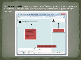 Para Entrar a la sala y empezar a interactuar sólo tienes que dar clic en el enlace con ese nombre, lo cual provocará que visualices una ventana como la que se muestra enseguida:Este módulo contiene algunas características para chatear de forma más agradable:Emoticonos: todos los emoticonos que puedes escribir en cualquier lugar de Moodletambién lo puedes colocar aquí, por ejemplo :)Enlaces: las direcciones de Internet se convertirán automáticamente en enlaces.Beeps: puedes enviar un pitido a otras personas haciendo clic en el enlace Beep junto alnombre.