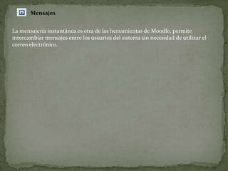 MensajesLa mensajería instantánea es otra de las herramientas de Moodle, permite intercambiar mensajes entre los usuarios del sistema sin necesidad de utilizar el correo electrónico.