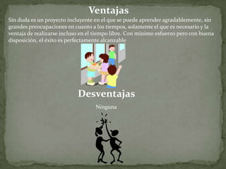 VentajasSin duda es un proyecto incluyente en el que se puede aprender agradablemente, singrandes preocupaciones en cuanto a los tiempos, solamente el que es necesario y laventaja de realizarse incluso en el tiempo libre. Con mínimo esfuerzo pero con buenadisposición, el éxito es perfectamente alcanzableDesventajasNinguna