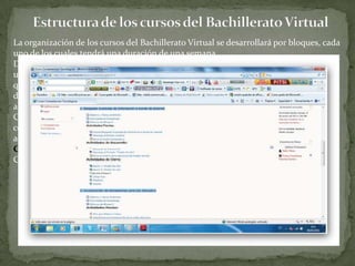Estructura de los cursos del Bachillerato VirtualLa organización de los cursos del Bachillerato Virtual se desarrollará por bloques, cada uno de los cuales tendrá una duración de una semana.Después de la creación de un curso, su configuración y la matriculación de usuarios, éstos podrán acceder al mismo y observar una serie de bloques diferenciados que representan las semanas del curso. Cada uno de estos bloques contendrá, a partir del momento en el que el profesor las añada distintos tipos de actividades que los alumnos deberán realizar para su evaluación.Cada curso del Bachillerato Virtual abarcará un mes, lo cual quiere decir que se conformará de cuatro bloques. A su vez cada bloque estará integrado por tres tipos de actividades: Actividades Previas, Actividades de Desarrollo y Actividades de Cierre. A continuación se visualiza una pantalla con uno de los bloques del Curso Competencias Tecnológicas: