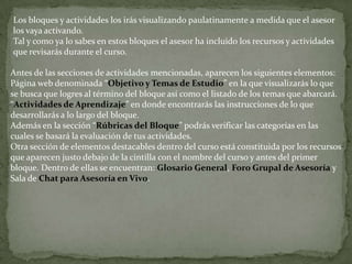 Los bloques y actividades los irás visualizando paulatinamente a medida que el asesor los vaya activando.Tal y como ya lo sabes en estos bloques el asesor ha incluido los recursos y actividades que revisarás durante el curso.Antes de las secciones de actividades mencionadas, aparecen los siguientes elementos:Página web denominada “Objetivo y Temas de Estudio” en la que visualizarás lo que se busca que logres al término del bloque así como el listado de los temas que abarcará.“Actividades de Aprendizaje” en donde encontrarás las instrucciones de lo que desarrollarás a lo largo del bloque.Además en la sección “Rúbricas del Bloque” podrás verificar las categorías en las cuales se basará la evaluación de tus actividades.Otra sección de elementos destacables dentro del curso está constituida por los recursos que aparecen justo debajo de la cintilla con el nombre del curso y antes del primer bloque. Dentro de ellas se encuentran: Glosario General, Foro Grupal de Asesoría y Sala de Chat para Asesoría en Vivo.