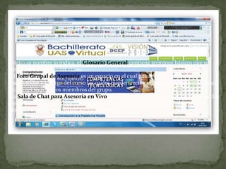 Como su nombre lo indica, el Glosario General contiene términos básicos que se abordarán a lo largo del curso.El Foro Grupal de Asesoría es un espacio en el cual puedes colocar tus dudas o inquietudes a lo largo del curso las cuales pueden recibir contestación tanto del asesor como del resto de los miembros del grupo.La Sala de Chat para Asesoría en Vivo es un espacio que tendrás a tu disposición dos veces a la semana con dos horarios diferentes para que puedas recibir asesoría del docente a cargo del curso de forma síncrona.