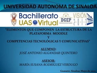 “ELEMENTOS QUE COMPONEN LA ESTRUCTURA DE LA
            PLATAFORMA MOODLE
                     Y
 COMPETENCIAS TECNOLÓGICAS Y COMUNICATIVAS”

                  ALUMNO:
       JOSÉ ANTONIO ALGANDAR QUINTERO

                   ASESOR:
       MARÍA SUSANA RODRÍGUEZ VERDUGO
                            Guasave, Sinaloa; Mayo de 2012.
 