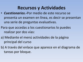 Recursos y Actividades Cuestionarios.- Por medio de este recurso se presenta un examen en línea, es decir se presentan una serie de preguntas evaluativas. Para que accedas a los cuestionarios lo puedes realizar por dos vías: a) Mediante el menú actividades de la página principal del curso b) A través del enlace que aparece en el diagrama de tareas por bloque. 