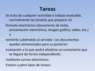 Tareas Se trata de cualquier actividad o trabajo evaluable, normalmente las tendrás que preparar en formato electrónico (documento de texto, presentación electrónica, imagen gráfica, video, etc.) y remitirlo subiéndolo al servidor. Los documentos quedan almacenados para su posterior evaluación a la que podrá añadirse un comentario que te llegará de forma independiente mediante correo electrónico. Existen cuatro tipos de tareas: 