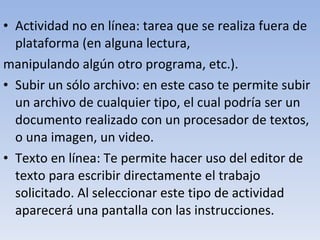 Actividad no en línea: tarea que se realiza fuera de plataforma (en alguna lectura, manipulando algún otro programa, etc.). Subir un sólo archivo: en este caso te permite subir un archivo de cualquier tipo, el cual podría ser un documento realizado con un procesador de textos, o una imagen, un video. Texto en línea: Te permite hacer uso del editor de texto para escribir directamente el trabajo solicitado. Al seleccionar este tipo de actividad aparecerá una pantalla con las instrucciones. 