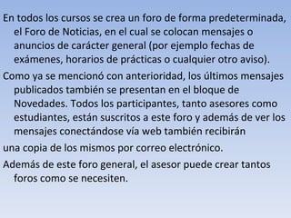 En todos los cursos se crea un foro de forma predeterminada, el Foro de Noticias, en el cual se colocan mensajes o anuncios de carácter general (por ejemplo fechas de exámenes, horarios de prácticas o cualquier otro aviso). Como ya se mencionó con anterioridad, los últimos mensajes publicados también se presentan en el bloque de Novedades. Todos los participantes, tanto asesores como estudiantes, están suscritos a este foro y además de ver los mensajes conectándose vía web también recibirán una copia de los mismos por correo electrónico. Además de este foro general, el asesor puede crear tantos foros como se necesiten. 